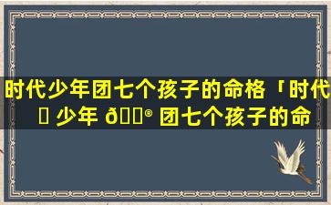时代少年团七个孩子的命格「时代 ☘ 少年 💮 团七个孩子的命格是什么」